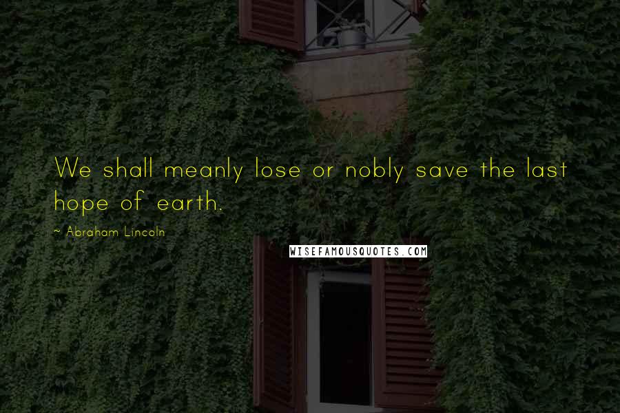 Abraham Lincoln Quotes: We shall meanly lose or nobly save the last hope of earth.