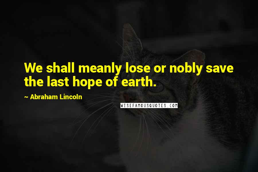 Abraham Lincoln Quotes: We shall meanly lose or nobly save the last hope of earth.