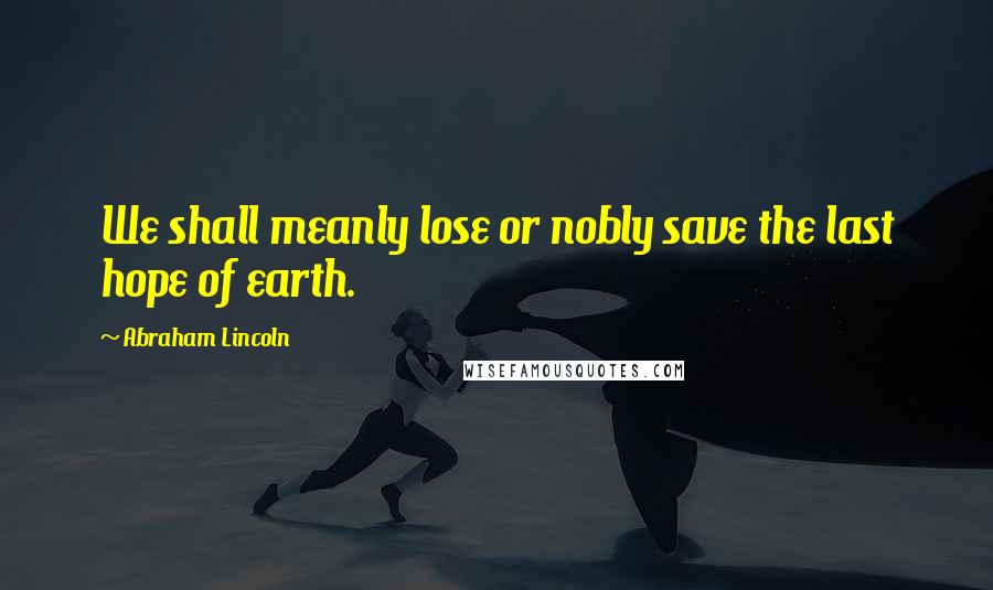 Abraham Lincoln Quotes: We shall meanly lose or nobly save the last hope of earth.