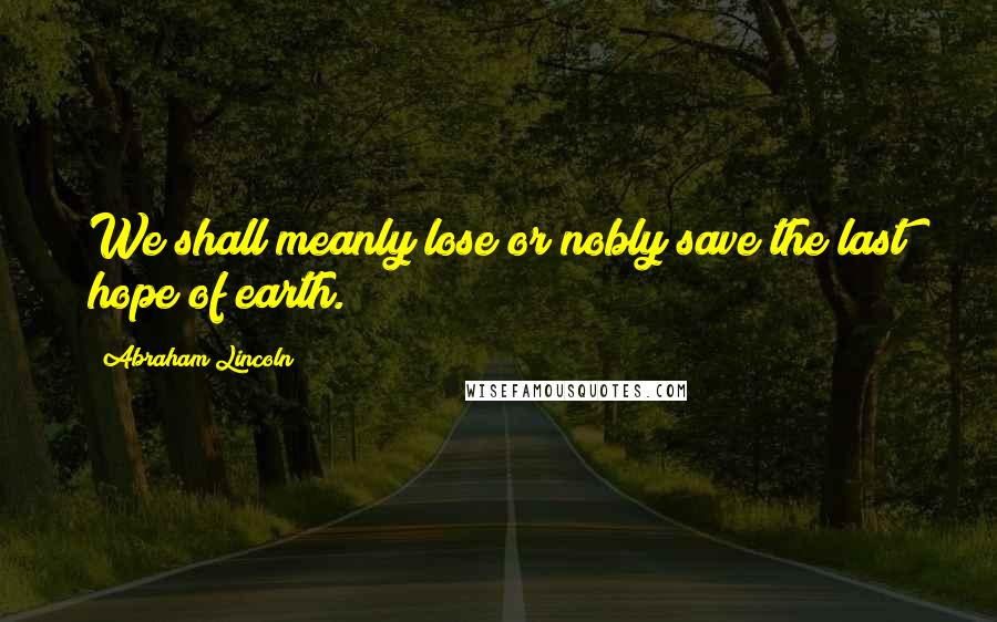 Abraham Lincoln Quotes: We shall meanly lose or nobly save the last hope of earth.