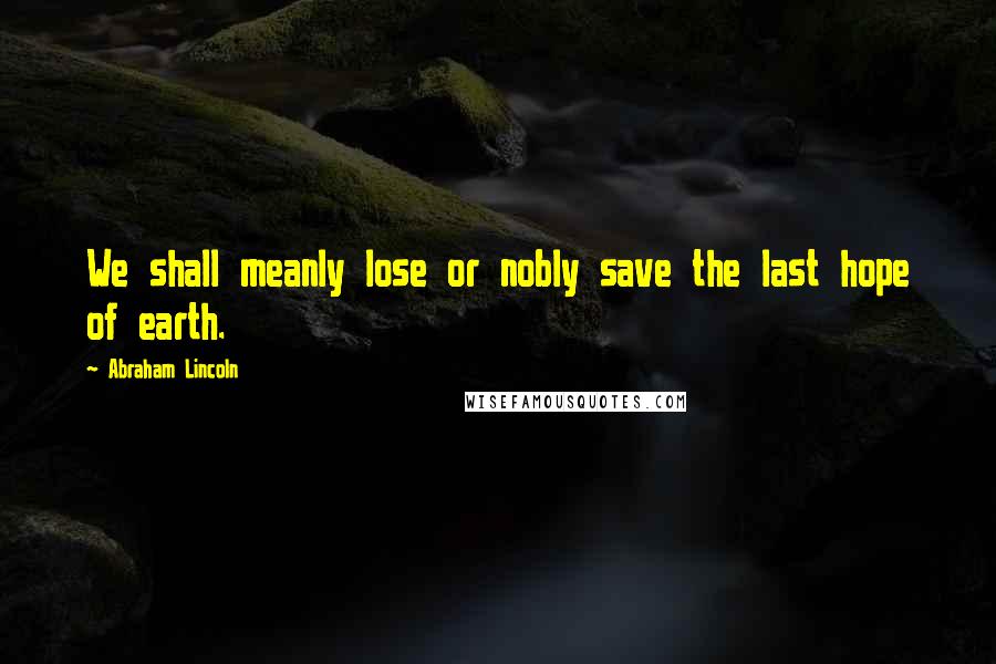 Abraham Lincoln Quotes: We shall meanly lose or nobly save the last hope of earth.