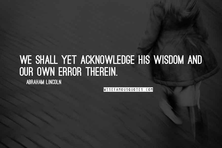 Abraham Lincoln Quotes: We shall yet acknowledge His wisdom and our own error therein.