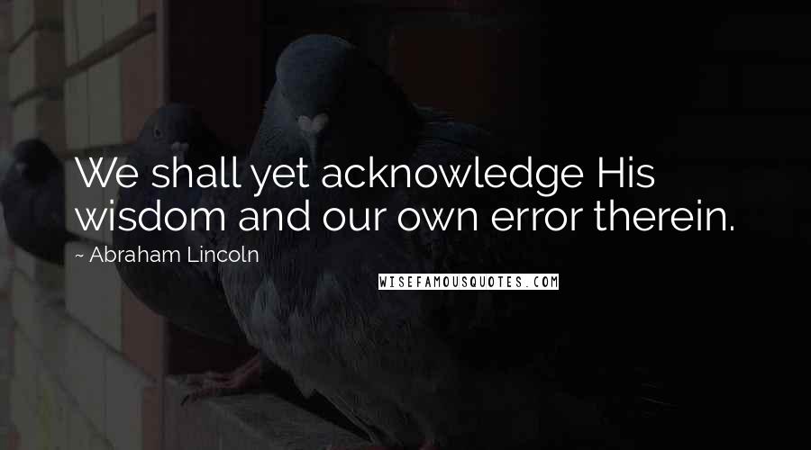 Abraham Lincoln Quotes: We shall yet acknowledge His wisdom and our own error therein.