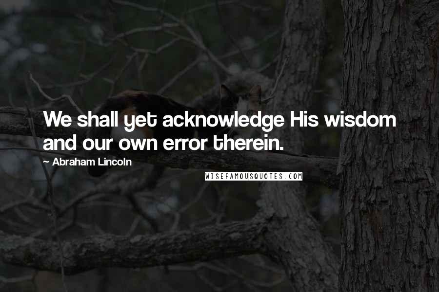 Abraham Lincoln Quotes: We shall yet acknowledge His wisdom and our own error therein.