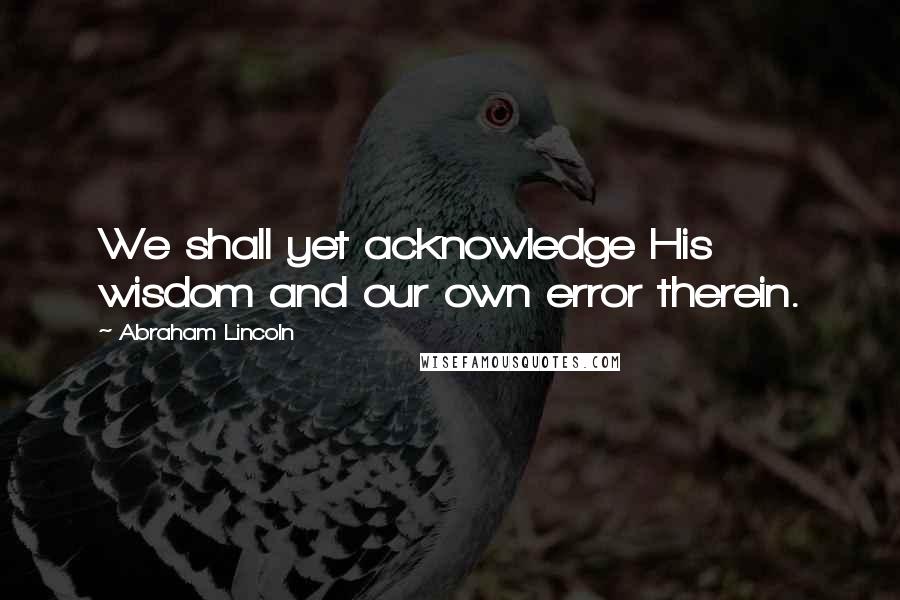 Abraham Lincoln Quotes: We shall yet acknowledge His wisdom and our own error therein.