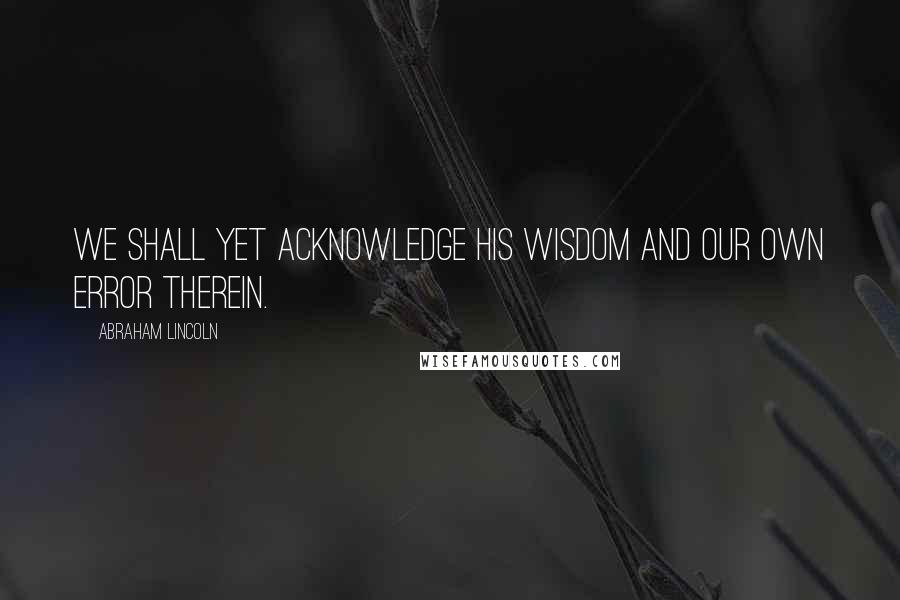 Abraham Lincoln Quotes: We shall yet acknowledge His wisdom and our own error therein.