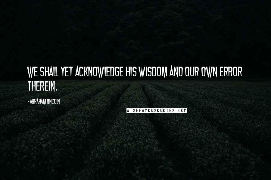 Abraham Lincoln Quotes: We shall yet acknowledge His wisdom and our own error therein.