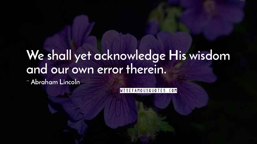 Abraham Lincoln Quotes: We shall yet acknowledge His wisdom and our own error therein.