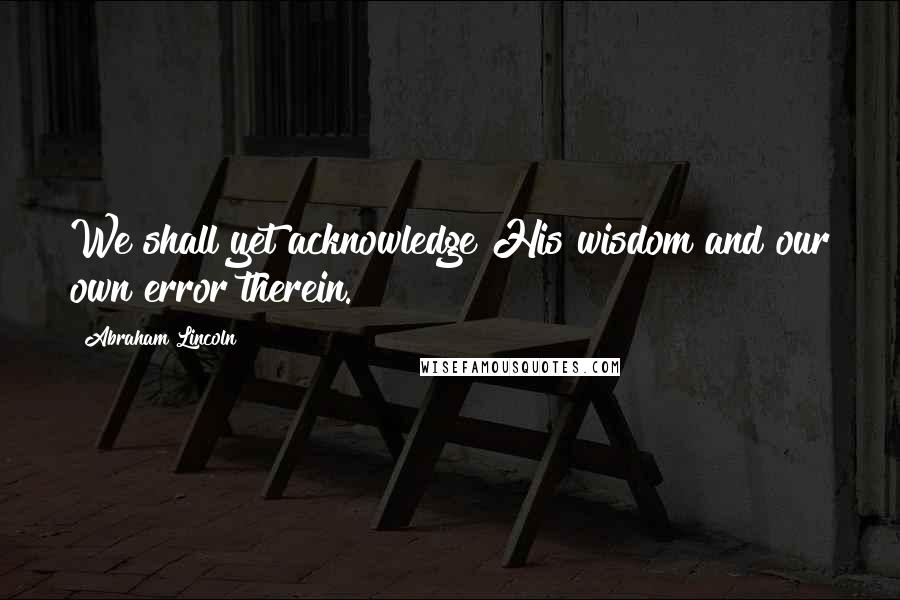 Abraham Lincoln Quotes: We shall yet acknowledge His wisdom and our own error therein.