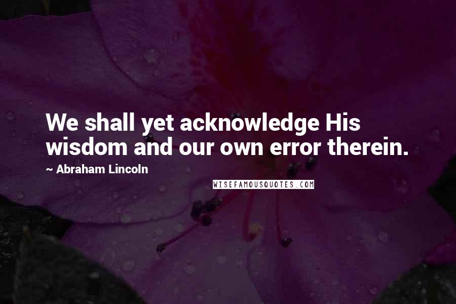Abraham Lincoln Quotes: We shall yet acknowledge His wisdom and our own error therein.