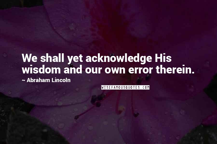 Abraham Lincoln Quotes: We shall yet acknowledge His wisdom and our own error therein.