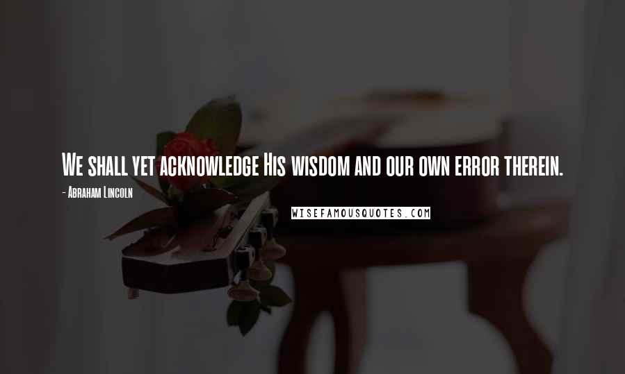 Abraham Lincoln Quotes: We shall yet acknowledge His wisdom and our own error therein.