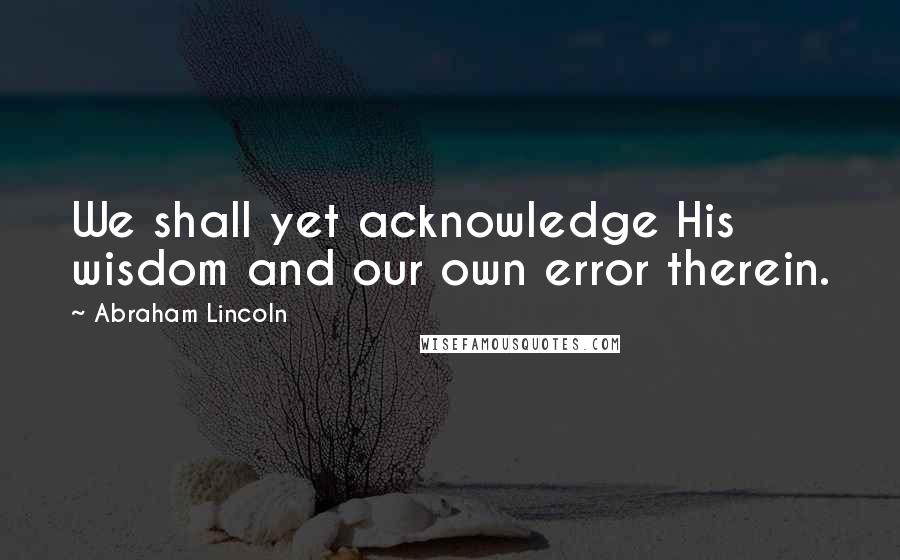 Abraham Lincoln Quotes: We shall yet acknowledge His wisdom and our own error therein.