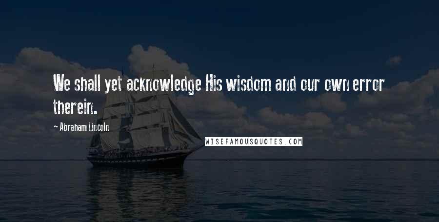 Abraham Lincoln Quotes: We shall yet acknowledge His wisdom and our own error therein.