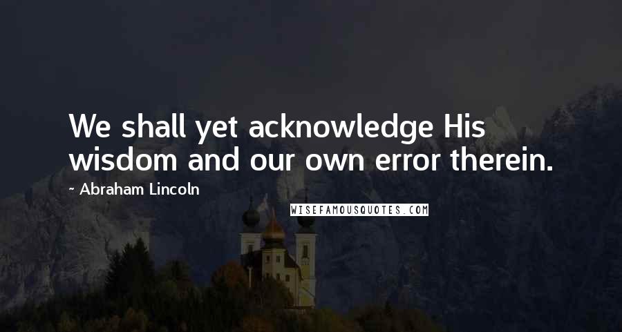 Abraham Lincoln Quotes: We shall yet acknowledge His wisdom and our own error therein.