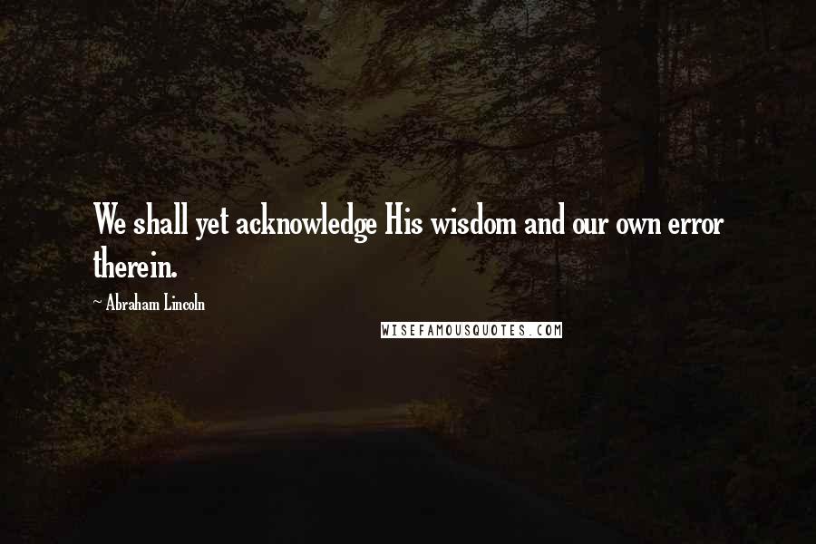 Abraham Lincoln Quotes: We shall yet acknowledge His wisdom and our own error therein.