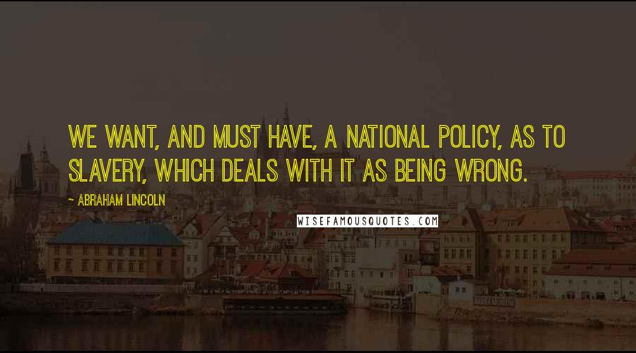 Abraham Lincoln Quotes: We want, and must have, a national policy, as to slavery, which deals with it as being wrong.
