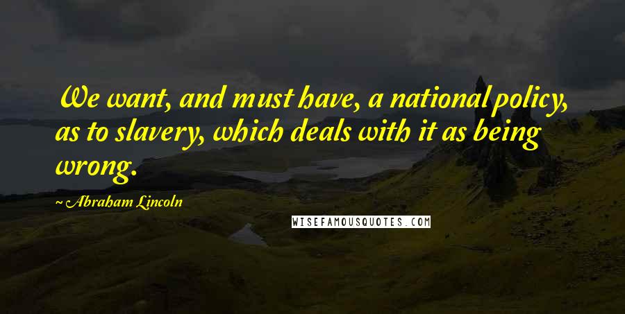 Abraham Lincoln Quotes: We want, and must have, a national policy, as to slavery, which deals with it as being wrong.