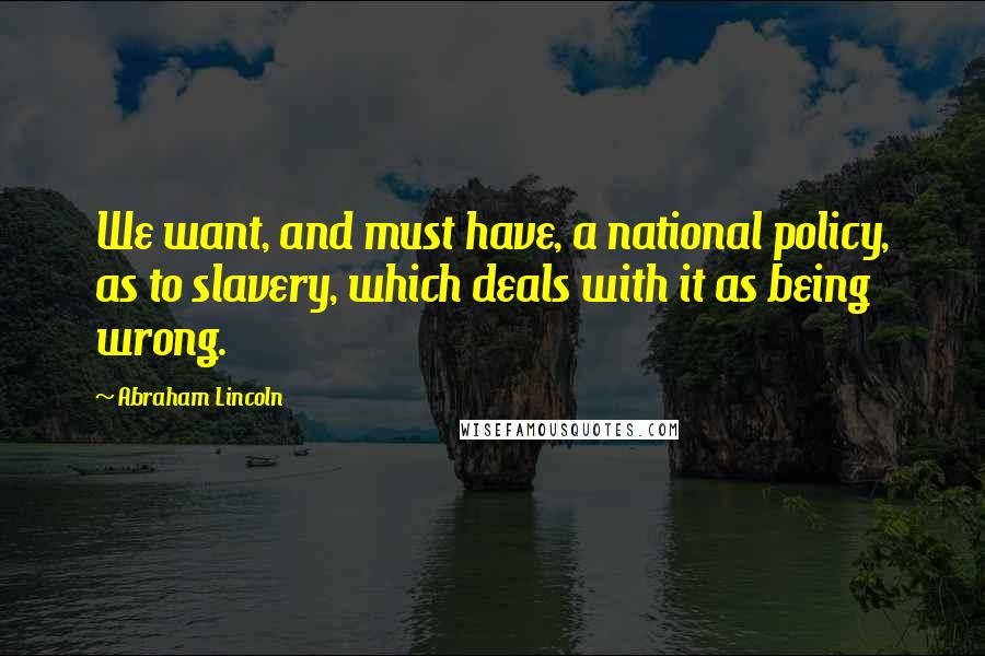 Abraham Lincoln Quotes: We want, and must have, a national policy, as to slavery, which deals with it as being wrong.