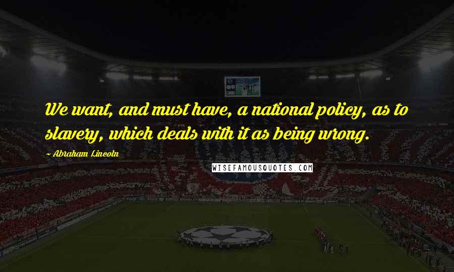 Abraham Lincoln Quotes: We want, and must have, a national policy, as to slavery, which deals with it as being wrong.