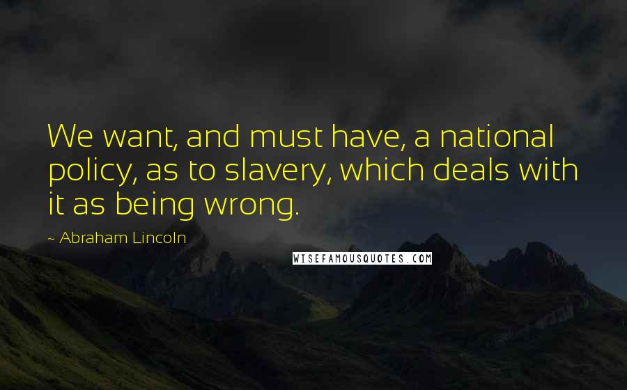 Abraham Lincoln Quotes: We want, and must have, a national policy, as to slavery, which deals with it as being wrong.