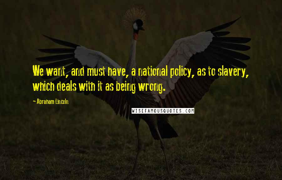 Abraham Lincoln Quotes: We want, and must have, a national policy, as to slavery, which deals with it as being wrong.