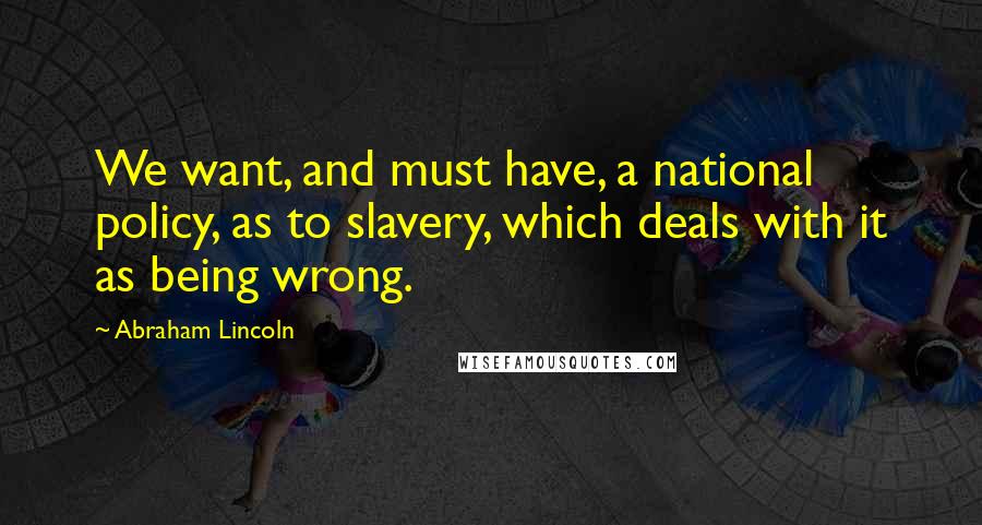 Abraham Lincoln Quotes: We want, and must have, a national policy, as to slavery, which deals with it as being wrong.