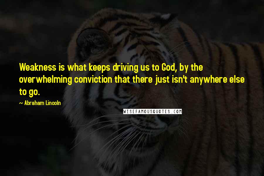 Abraham Lincoln Quotes: Weakness is what keeps driving us to God, by the overwhelming conviction that there just isn't anywhere else to go.