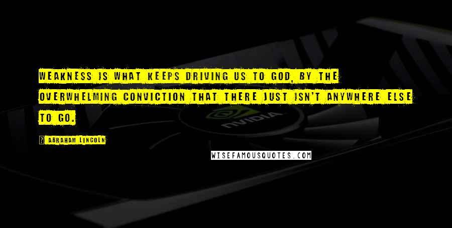 Abraham Lincoln Quotes: Weakness is what keeps driving us to God, by the overwhelming conviction that there just isn't anywhere else to go.