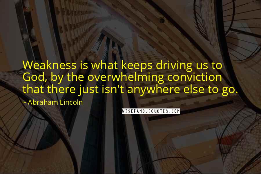 Abraham Lincoln Quotes: Weakness is what keeps driving us to God, by the overwhelming conviction that there just isn't anywhere else to go.