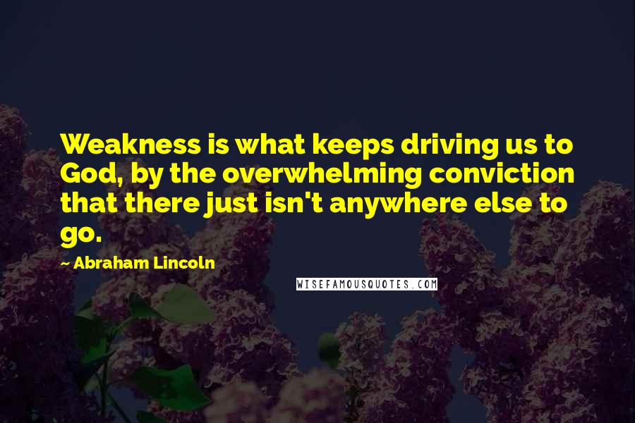 Abraham Lincoln Quotes: Weakness is what keeps driving us to God, by the overwhelming conviction that there just isn't anywhere else to go.