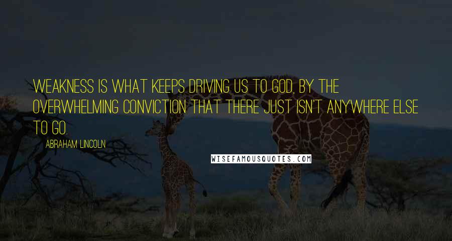 Abraham Lincoln Quotes: Weakness is what keeps driving us to God, by the overwhelming conviction that there just isn't anywhere else to go.