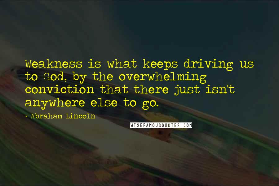 Abraham Lincoln Quotes: Weakness is what keeps driving us to God, by the overwhelming conviction that there just isn't anywhere else to go.