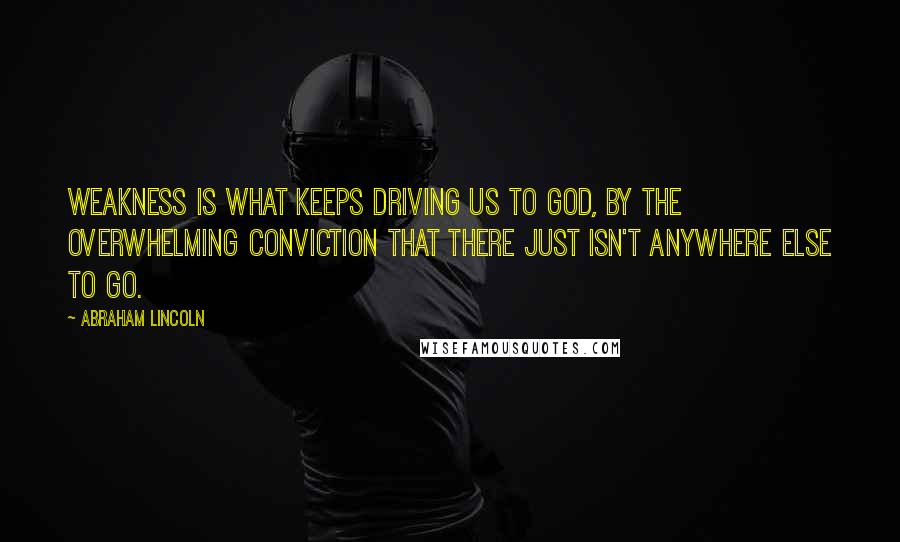 Abraham Lincoln Quotes: Weakness is what keeps driving us to God, by the overwhelming conviction that there just isn't anywhere else to go.