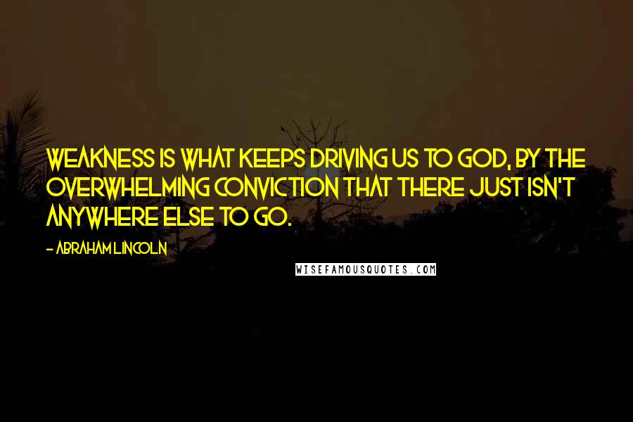 Abraham Lincoln Quotes: Weakness is what keeps driving us to God, by the overwhelming conviction that there just isn't anywhere else to go.