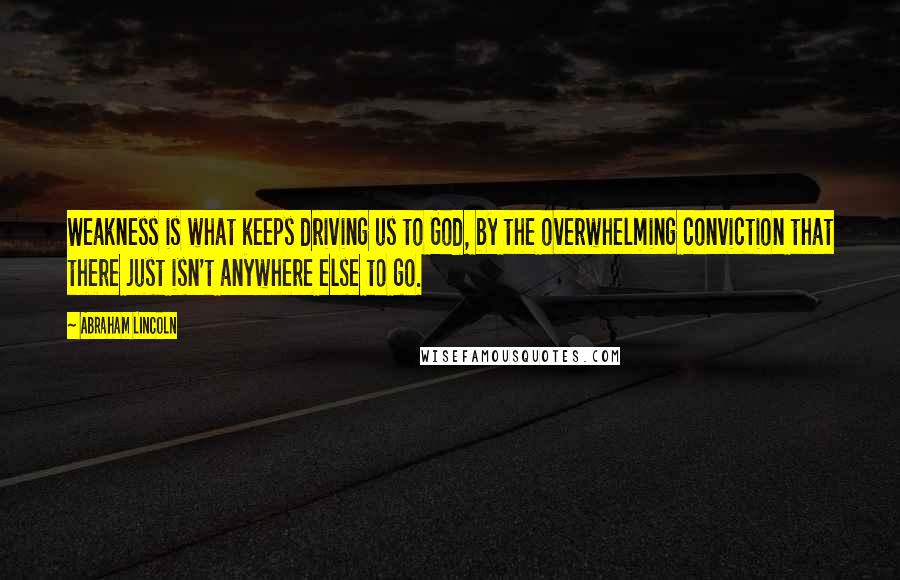 Abraham Lincoln Quotes: Weakness is what keeps driving us to God, by the overwhelming conviction that there just isn't anywhere else to go.