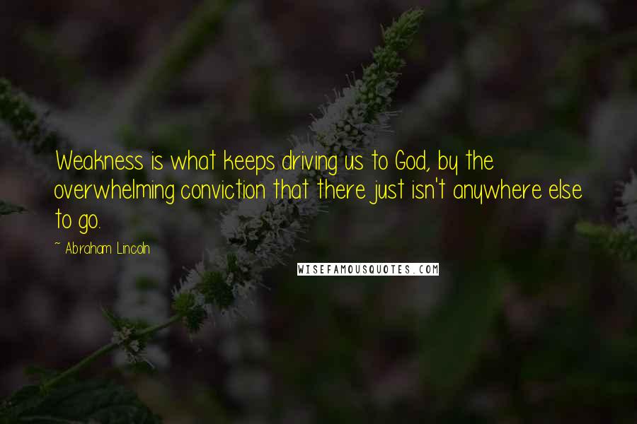 Abraham Lincoln Quotes: Weakness is what keeps driving us to God, by the overwhelming conviction that there just isn't anywhere else to go.