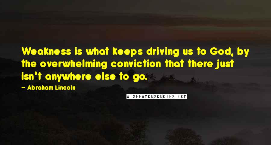 Abraham Lincoln Quotes: Weakness is what keeps driving us to God, by the overwhelming conviction that there just isn't anywhere else to go.