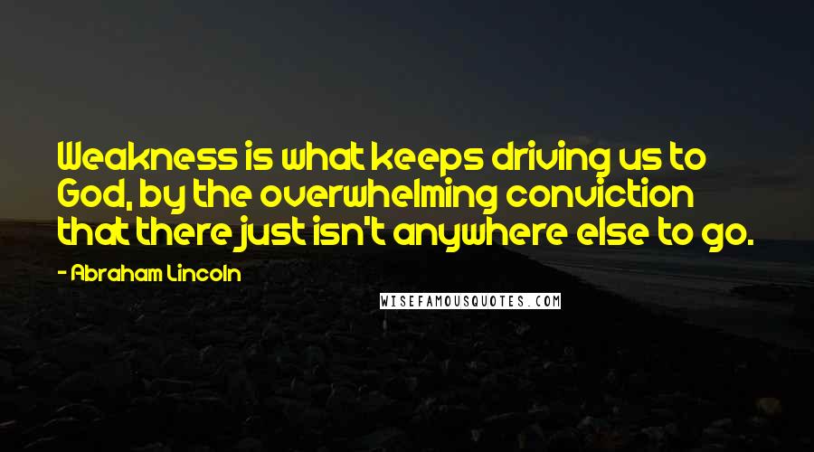 Abraham Lincoln Quotes: Weakness is what keeps driving us to God, by the overwhelming conviction that there just isn't anywhere else to go.