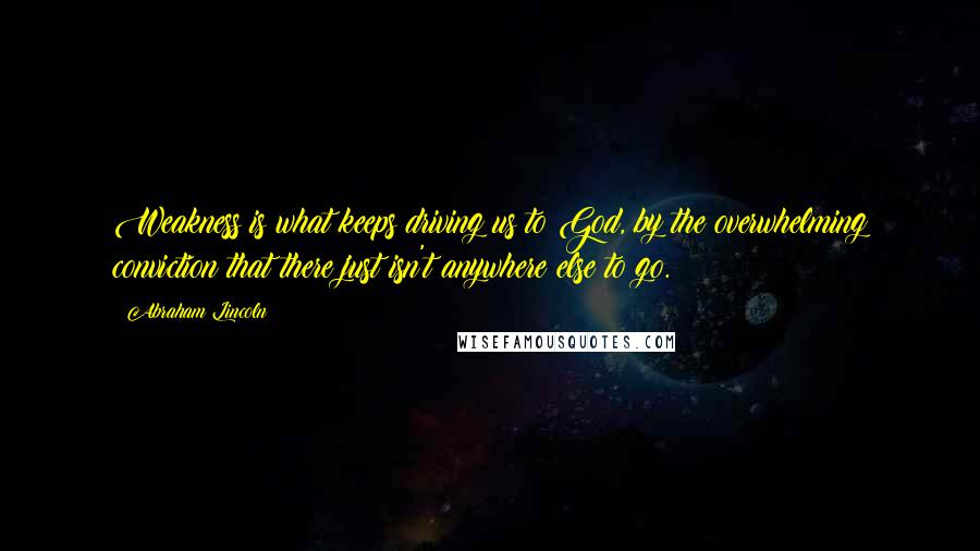 Abraham Lincoln Quotes: Weakness is what keeps driving us to God, by the overwhelming conviction that there just isn't anywhere else to go.