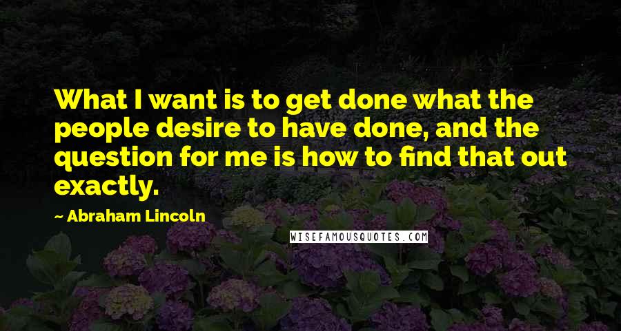 Abraham Lincoln Quotes: What I want is to get done what the people desire to have done, and the question for me is how to find that out exactly.