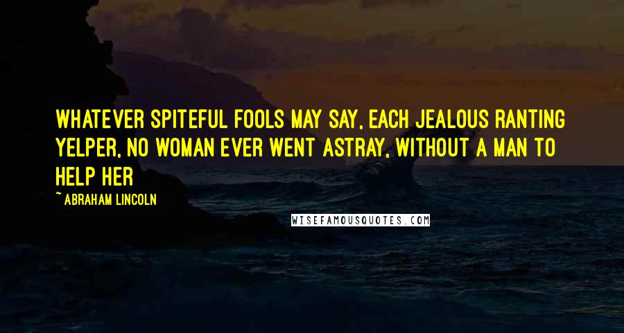 Abraham Lincoln Quotes: Whatever spiteful fools may say, Each jealous ranting yelper, No woman ever went astray, Without a man to help her