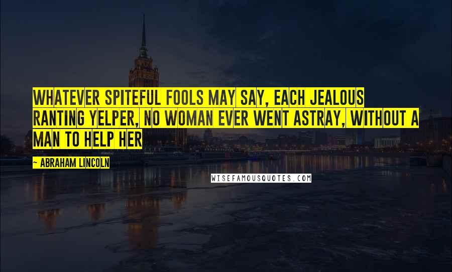 Abraham Lincoln Quotes: Whatever spiteful fools may say, Each jealous ranting yelper, No woman ever went astray, Without a man to help her