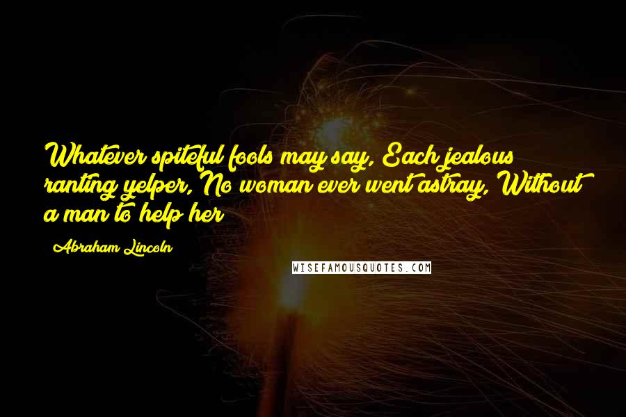 Abraham Lincoln Quotes: Whatever spiteful fools may say, Each jealous ranting yelper, No woman ever went astray, Without a man to help her