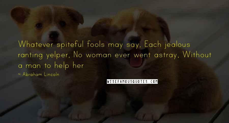 Abraham Lincoln Quotes: Whatever spiteful fools may say, Each jealous ranting yelper, No woman ever went astray, Without a man to help her