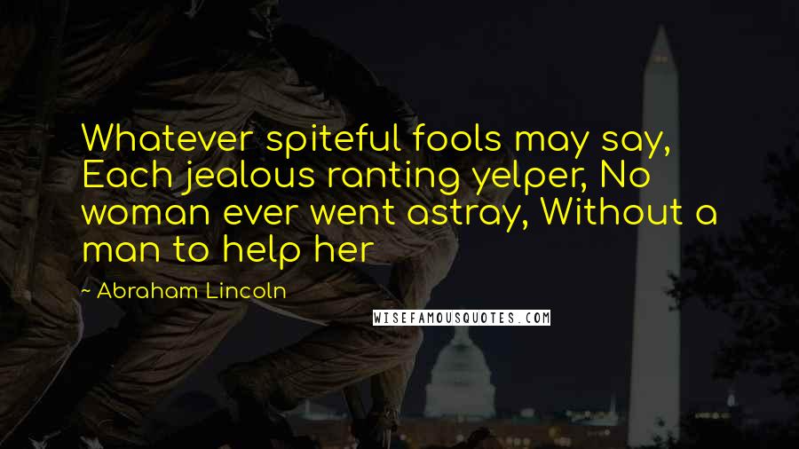 Abraham Lincoln Quotes: Whatever spiteful fools may say, Each jealous ranting yelper, No woman ever went astray, Without a man to help her