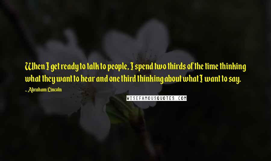 Abraham Lincoln Quotes: When I get ready to talk to people, I spend two thirds of the time thinking what they want to hear and one third thinking about what I want to say.