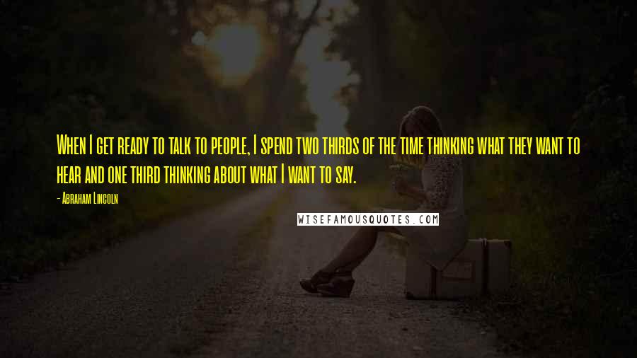 Abraham Lincoln Quotes: When I get ready to talk to people, I spend two thirds of the time thinking what they want to hear and one third thinking about what I want to say.