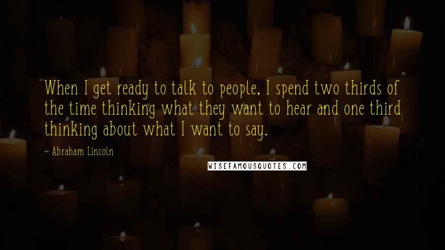 Abraham Lincoln Quotes: When I get ready to talk to people, I spend two thirds of the time thinking what they want to hear and one third thinking about what I want to say.