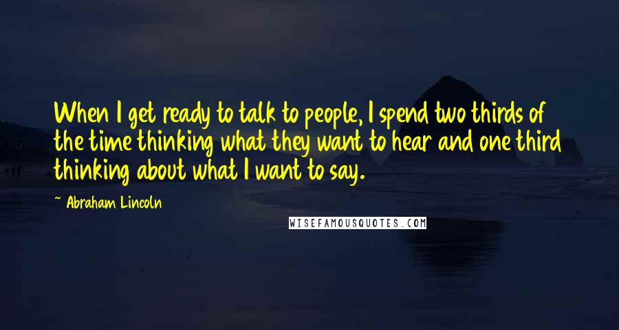 Abraham Lincoln Quotes: When I get ready to talk to people, I spend two thirds of the time thinking what they want to hear and one third thinking about what I want to say.